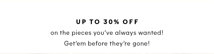 Up to 30% Off on the pieces you’ve always wanted! Get’em before they’re gone for good! 