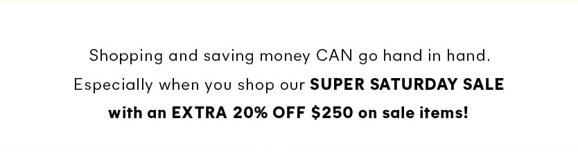 Shopping and saving money CAN go hand in hand. Especially when you shop our super saturday sale with an extra 20% off $250 on sale items!